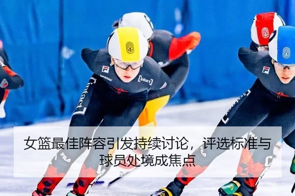 女篮最佳阵容引发持续讨论,评选标准与球员处境成焦点