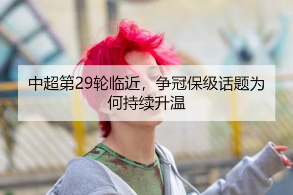 中超第29轮临近，争冠保级话题为何持续升温
