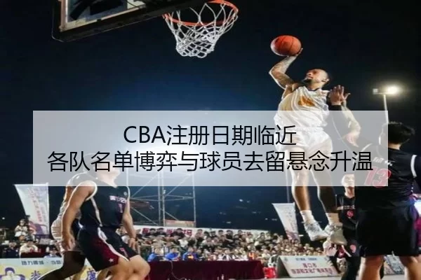 CBA注册日期临近 各队名单博弈与球员去留悬念升温